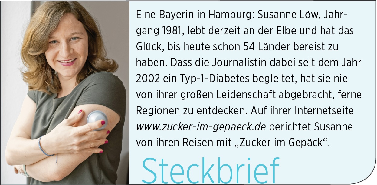 Eine Bayerin in Hamburg: Susanne Löw, Jahrgang 1981, lebt derzeit an der Elbe und hat das Glück, bis heute schon 54 Länder bereist zu haben. Dass die Journalistin dabei seit dem Jahr 2002 ein Typ-1-Diabetes begleitet, hat sie nie von ihrer großen Leidenschaft abgebracht, ferne Regionen zu entdecken. Auf ihrer Internetseite www.zucker-im-gepaeck.de berichtet Susanne von ihren Reisen mit „Zucker im Gepäck“.